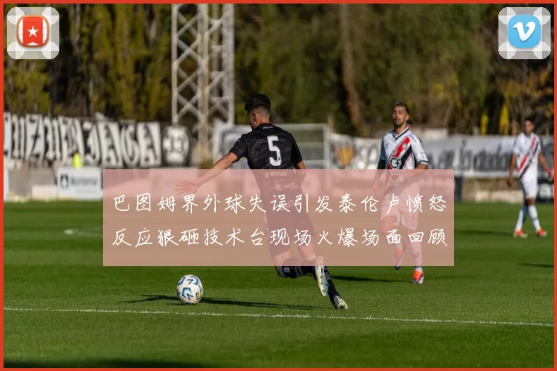 巴图姆界外球失误引发泰伦卢愤怒反应狠砸技术台现场火爆场面回顾