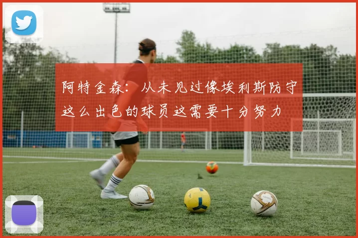 阿特金森：从未见过像埃利斯防守这么出色的球员这需要十分努力
