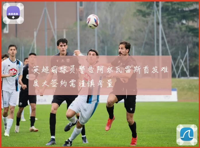 英超前球员警告阿尔瓦雷斯首发难度大签约需谨慎考量