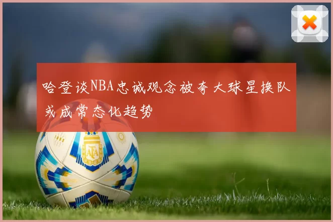 哈登谈NBA忠诚观念被夸大球星换队或成常态化趋势