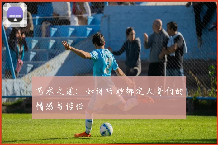 艺术之道：如何巧妙绑定大哥们的情感与信任
