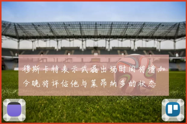 穆斯卡特表示武磊出场时间将增加今晚将评估他与莱昂纳多的状态