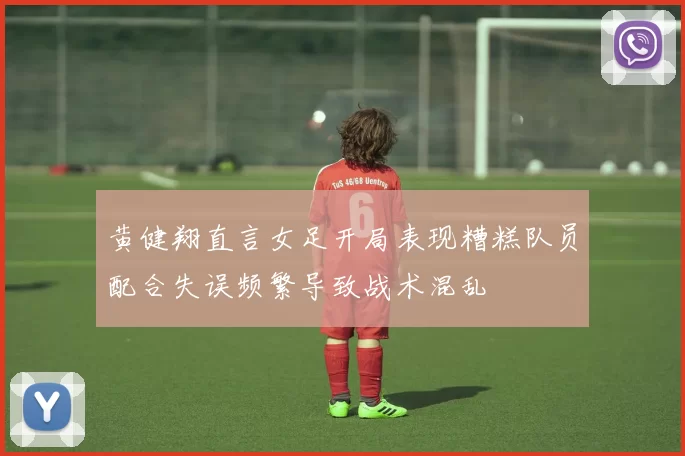 黄健翔直言女足开局表现糟糕队员配合失误频繁导致战术混乱