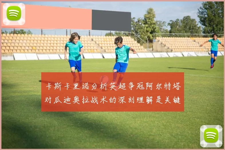 卡斯卡里诺分析英超争冠阿尔特塔对瓜迪奥拉战术的深刻理解是关键