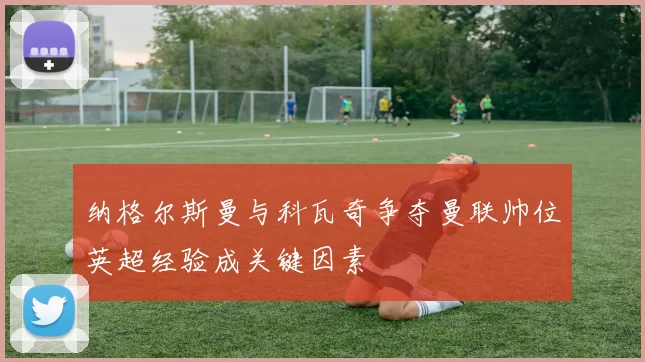 纳格尔斯曼与科瓦奇争夺曼联帅位英超经验成关键因素