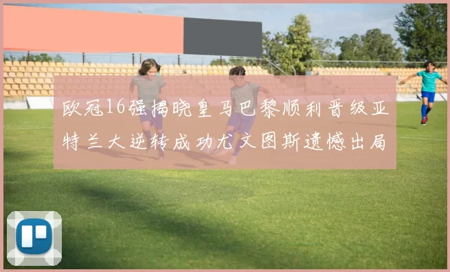欧冠16强揭晓皇马巴黎顺利晋级亚特兰大逆转成功尤文图斯遗憾出局
