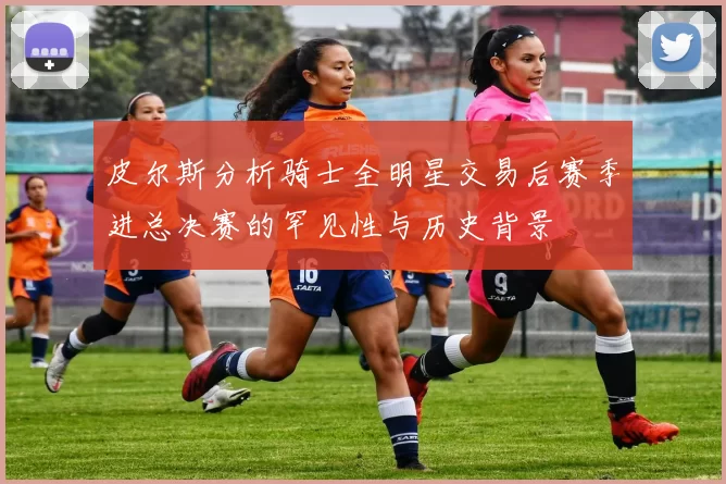 皮尔斯分析骑士全明星交易后赛季进总决赛的罕见性与历史背景