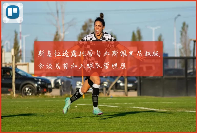 斯基拉透露托蒂与加斯佩里尼积极会谈或将加入球队管理层