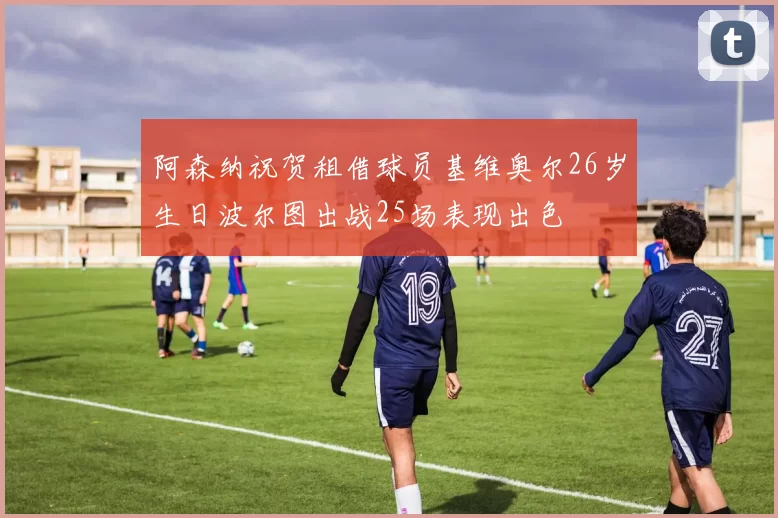 阿森纳祝贺租借球员基维奥尔26岁生日波尔图出战25场表现出色
