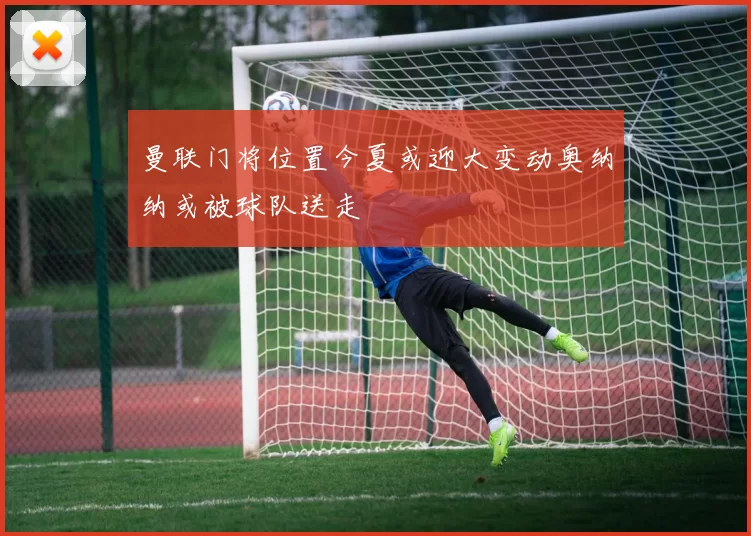 曼联门将位置今夏或迎大变动奥纳纳或被球队送走