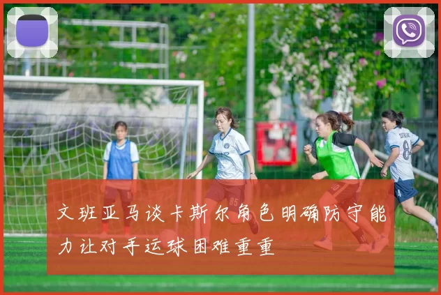 文班亚马谈卡斯尔角色明确防守能力让对手运球困难重重