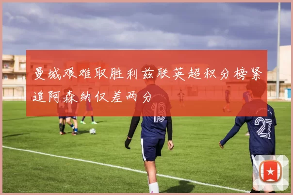 曼城艰难取胜利兹联英超积分榜紧追阿森纳仅差两分