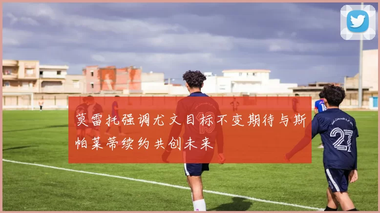 莫雷托强调尤文目标不变期待与斯帕莱蒂续约共创未来