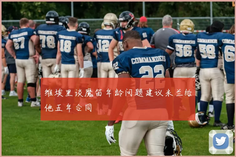 维埃里谈魔笛年龄问题建议米兰给他五年合同