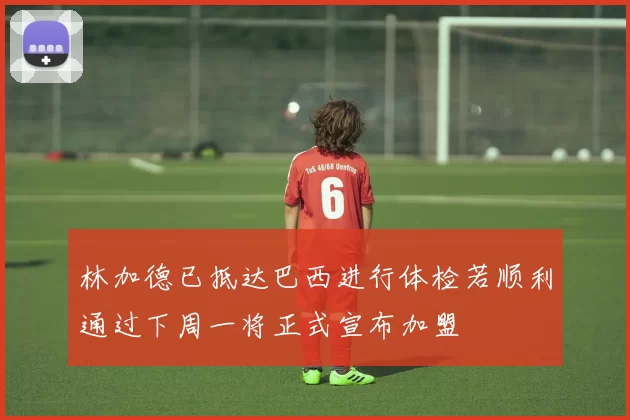 林加德已抵达巴西进行体检若顺利通过下周一将正式宣布加盟
