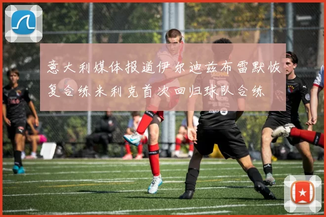 意大利媒体报道伊尔迪兹布雷默恢复合练米利克首次回归球队合练