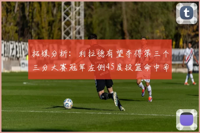 拓媒分析：利拉德有望夺得第三个三分大赛冠军左侧45度投篮命中率惊人