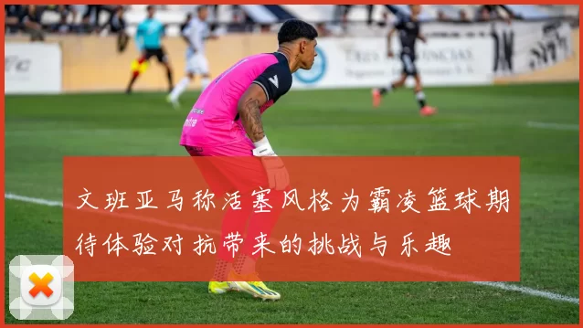 文班亚马称活塞风格为霸凌篮球期待体验对抗带来的挑战与乐趣