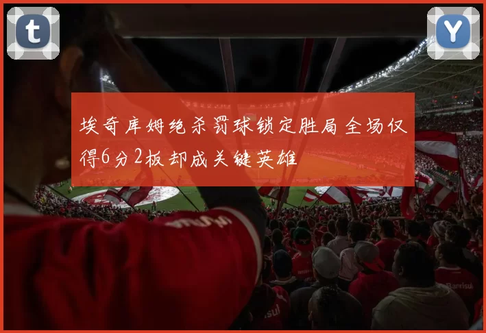 埃奇库姆绝杀罚球锁定胜局全场仅得6分2板却成关键英雄