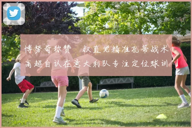 博努奇称赞囧叔直觉精准孔蒂战术高超自认在意大利队专注定位球训练