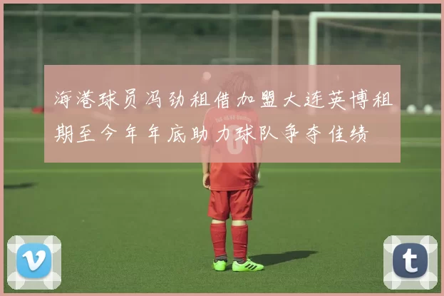 海港球员冯劲租借加盟大连英博租期至今年年底助力球队争夺佳绩