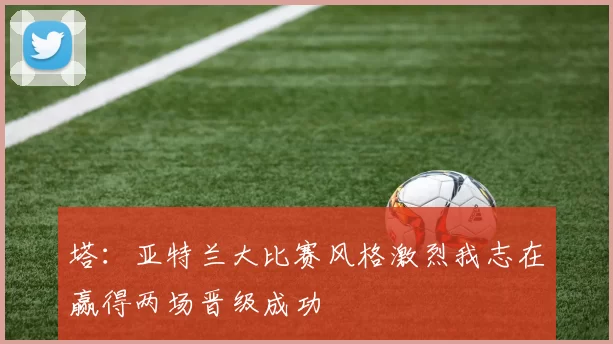 塔：亚特兰大比赛风格激烈我志在赢得两场晋级成功
