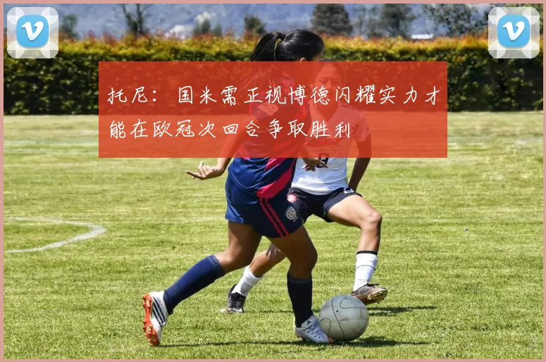 托尼：国米需正视博德闪耀实力才能在欧冠次回合争取胜利