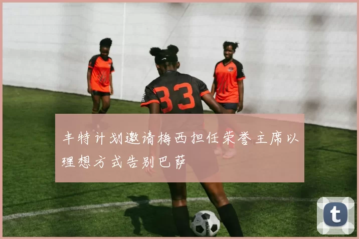 丰特计划邀请梅西担任荣誉主席以理想方式告别巴萨