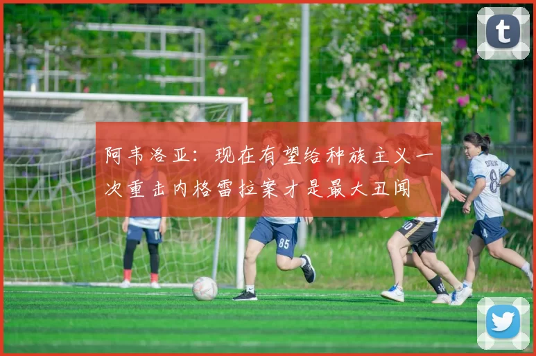 阿韦洛亚：现在有望给种族主义一次重击内格雷拉案才是最大丑闻