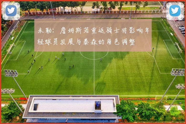 米勒：詹姆斯若重返骑士将影响年轻球员发展与泰森的角色调整
