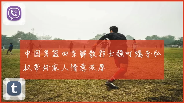 中国男篮回京解散郭士强叮嘱李弘权带好家人情意浓厚