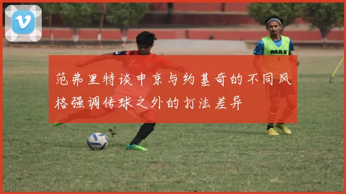 范弗里特谈申京与约基奇的不同风格强调传球之外的打法差异